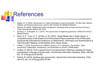 References
 Eggers, W. D. (2005). Government 2.0: Using Technology to Improve Education, Cut Red Tape, Reduce
Gridlock, and Enhance Democracy. Lanhma, MD: Rowman & Littlefield Publishers.
 McGuire, M. (2006). Collaborative public management: Assessing what we know and how we know it.
Public Administration Review, 66, 33-43.
 Dunleavy, P., & Margetts, H. Z. (2010). The second wave of digital era governance. APSA 2010 Annual
Meeting Papers.
 Khan, G. F., Yoon, H. Y., & Park, H. W. (2012). Social Media Use in Public Sector: A
comparitive study of the Korean & US Government Paper presented at the ATHS panel
during the 8th International Conference on Webometrics, Informatics and Scientometrics &
13th COLLNET Meeting, 23-26 October 2012, Seoul, Korea.
 O'Reilly, T. (2010). Government as a Platform (Chap 2). In D. Lathrop & L. Ruma (Eds.), Open
government: Collaboration, transparency, and participation in practice: O'Reilly Media.
 Linders, D. (2012). From e-government to we-government: Defining a typology for citizen
coproduction in the age of social media. Government Information Quarterly, 29(4), 446-454.
doi: 10.1016/j.giq.2012.06.003
 Patrice, M. (2010). Building open government. Government Information Quarterly, 27(4),
401-413. doi: 10.1016/j.giq.2010.07.002
 