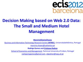 Decision Making based on Web 2.0 Data:
      The Small and Medium Hotel
            Management
                                  MarcirioSilveiraChaves
Business and Information Technology Research Centre (BITREC), UniversidadeAtlântica, Portugal
                               marcirio.chaves@uatlantica.pt
                            Rodrigo Gomes and Cristiane Pedron
        School of Economics and Management, Technical University of Lisbon, Portugal
                     rodrigompgomes@gmail.com, cdpedron@iseg.utl.pt
 