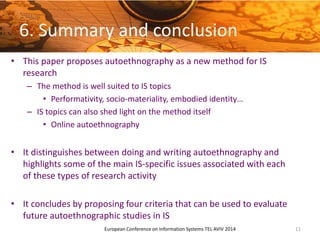 6. Summary and conclusion
• This paper proposes autoethnography as a new method for IS
research
– The method is well suited to IS topics
• Performativity, socio-materiality, embodied identity…
– IS topics can also shed light on the method itself
• Online autoethnography
• It distinguishes between doing and writing autoethnography and
highlights some of the main IS-specific issues associated with each
of these types of research activity
• It concludes by proposing four criteria that can be used to evaluate
future autoethnographic studies in IS
11European Conference on Information Systems TEL AVIV 2014
 