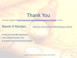 12
Full paper available at http://aisel.aisnet.org/ecis2014/proceedings/track03/6/ or from
Niamh O Riordan, National University of Ireland Galway, Ireland
niamh.oriordan@nuigalway.ie
www.niamhoriordan.com
ie.linkedin.com/in/niamhoriordan/
Thank You
European Conference on Information Systems TEL AVIV 2014
 