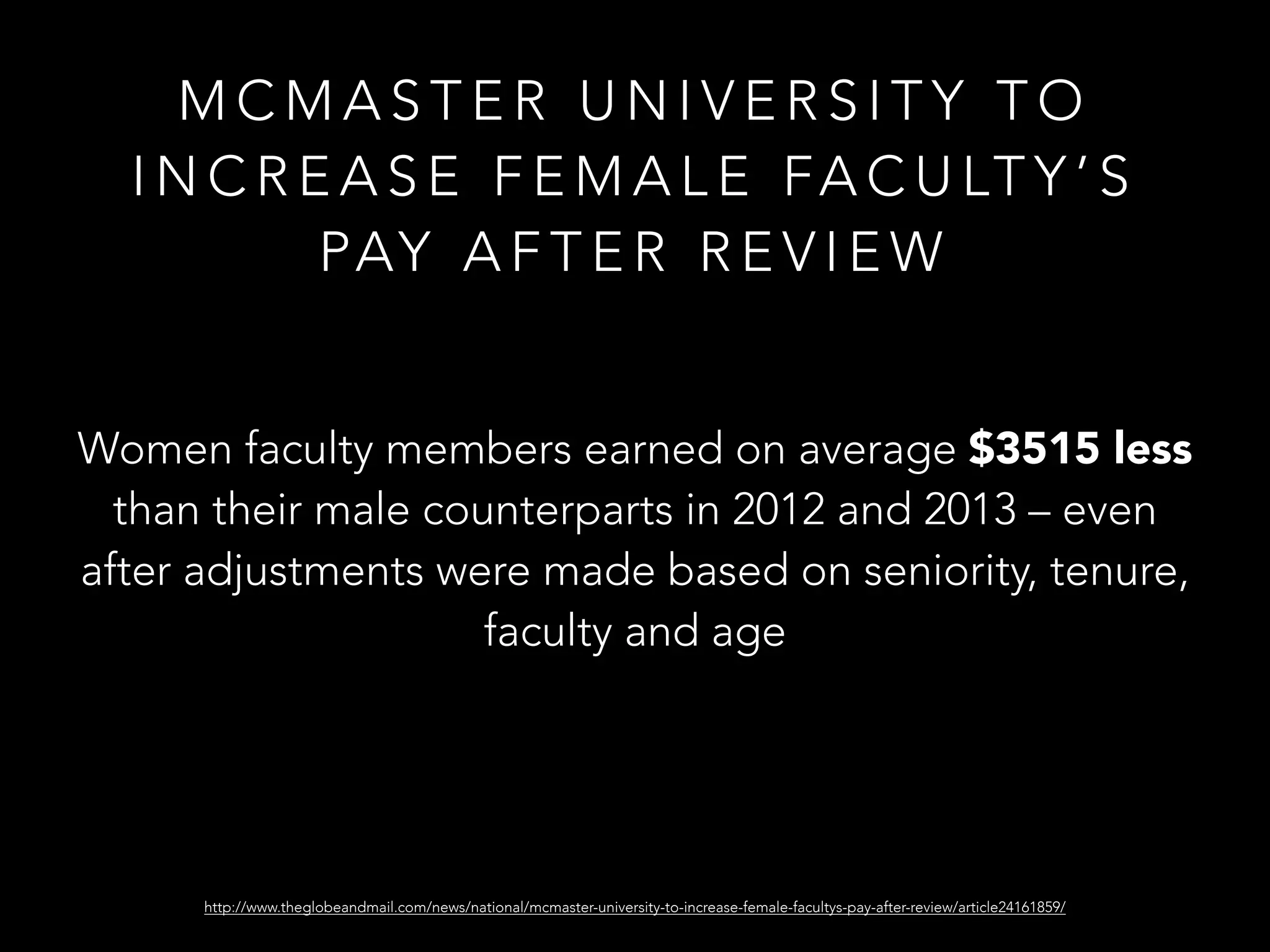 M C M A S T E R U N I V E R S I T Y T O
I N C R E A S E F E M A L E FA C U LT Y ’ S
PAY A F T E R R E V I E W
Women faculty members earned on average $3515 less
than their male counterparts in 2012 and 2013 – even
after adjustments were made based on seniority, tenure,
faculty and age
http://www.theglobeandmail.com/news/national/mcmaster-university-to-increase-female-facultys-pay-after-review/article24161859/
 
