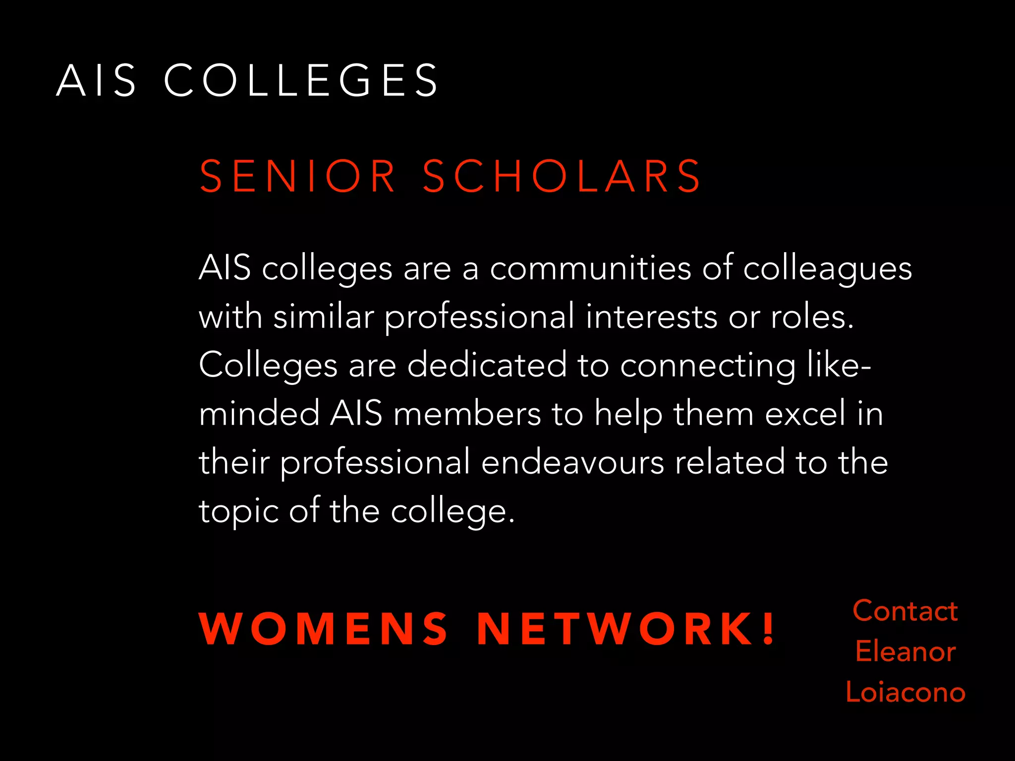 A I S C O L L E G E S
AIS colleges are a communities of colleagues
with similar professional interests or roles.
Colleges are dedicated to connecting like-
minded AIS members to help them excel in
their professional endeavours related to the
topic of the college.
S E N I O R S C H O L A R S
Contact
Eleanor
Loiacono
W O M E N S N E T W O R K !
 