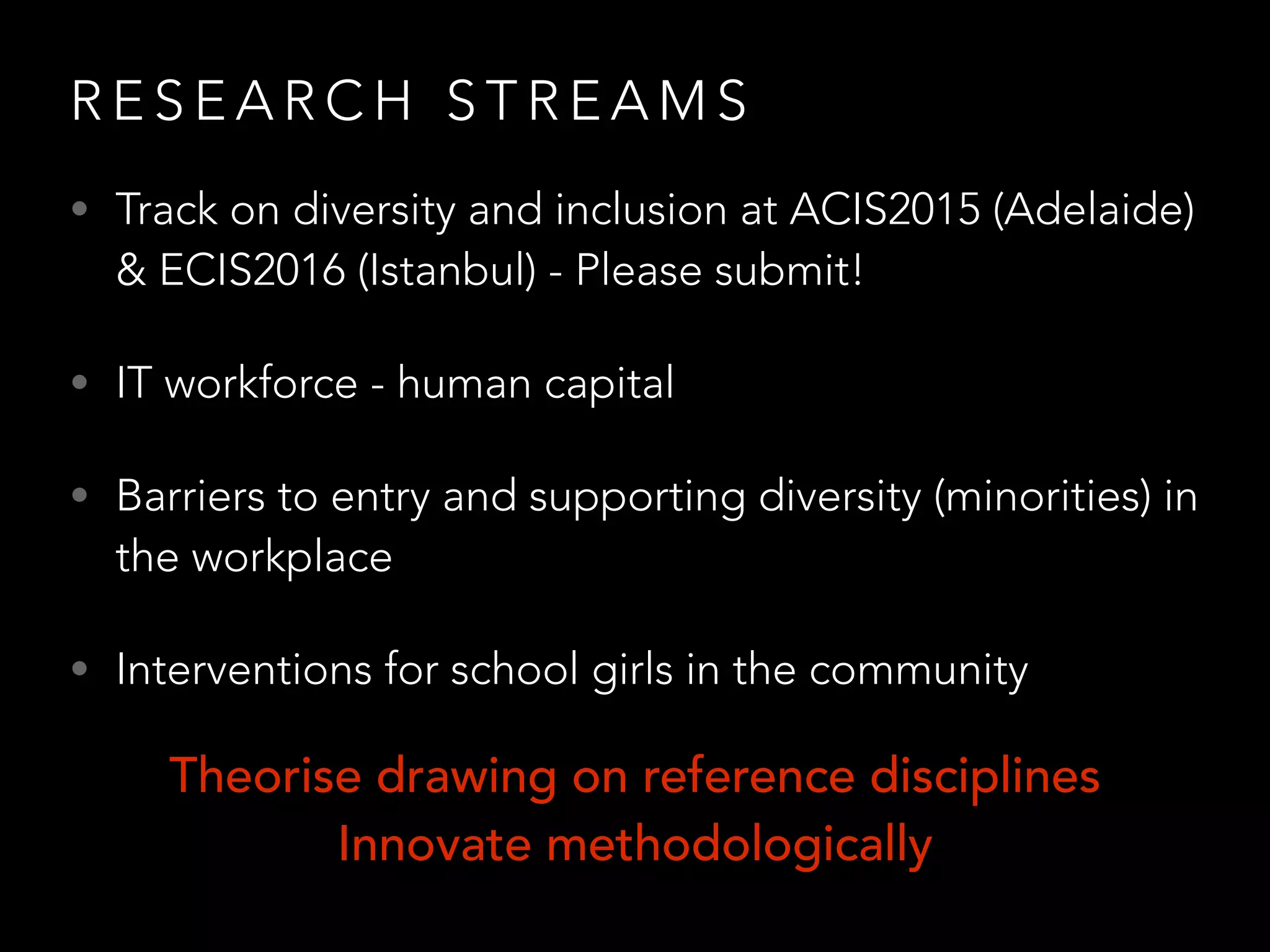 R E S E A R C H S T R E A M S
• Track on diversity and inclusion at ACIS2015 (Adelaide)
& ECIS2016 (Istanbul) - Please submit!
• IT workforce - human capital
• Barriers to entry and supporting diversity (minorities) in
the workplace
• Interventions for school girls in the community
Theorise drawing on reference disciplines
Innovate methodologically
 