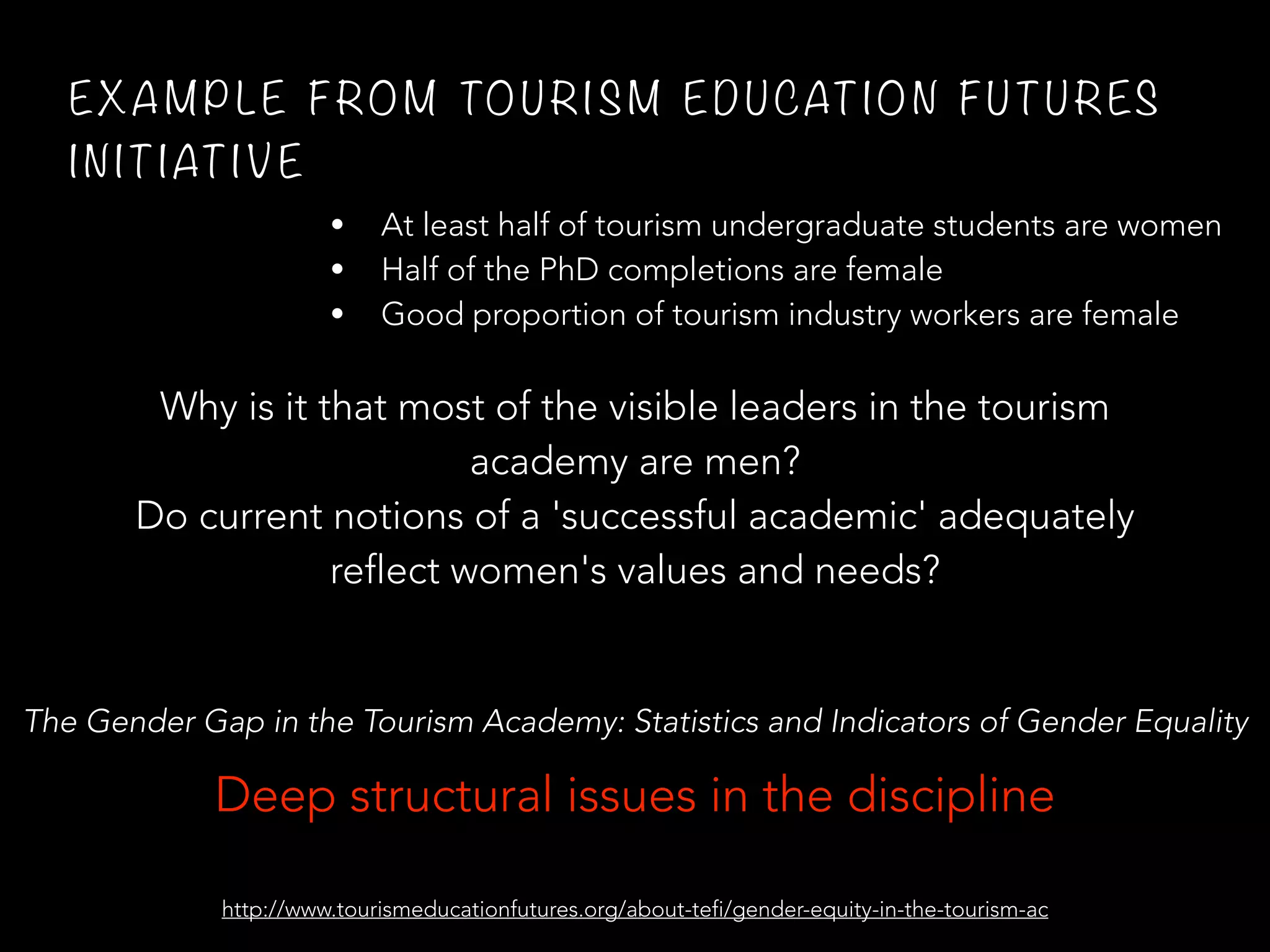 EX A M P L E F RO M TO U RI S M E D U CAT IO N F U TU RES
I N IT IAT I V E
• At least half of tourism undergraduate students are women
• Half of the PhD completions are female
• Good proportion of tourism industry workers are female
Why is it that most of the visible leaders in the tourism
academy are men?
Do current notions of a 'successful academic' adequately
reflect women's values and needs?
http://www.tourismeducationfutures.org/about-tefi/gender-equity-in-the-tourism-ac
Deep structural issues in the discipline
The Gender Gap in the Tourism Academy: Statistics and Indicators of Gender Equality
 