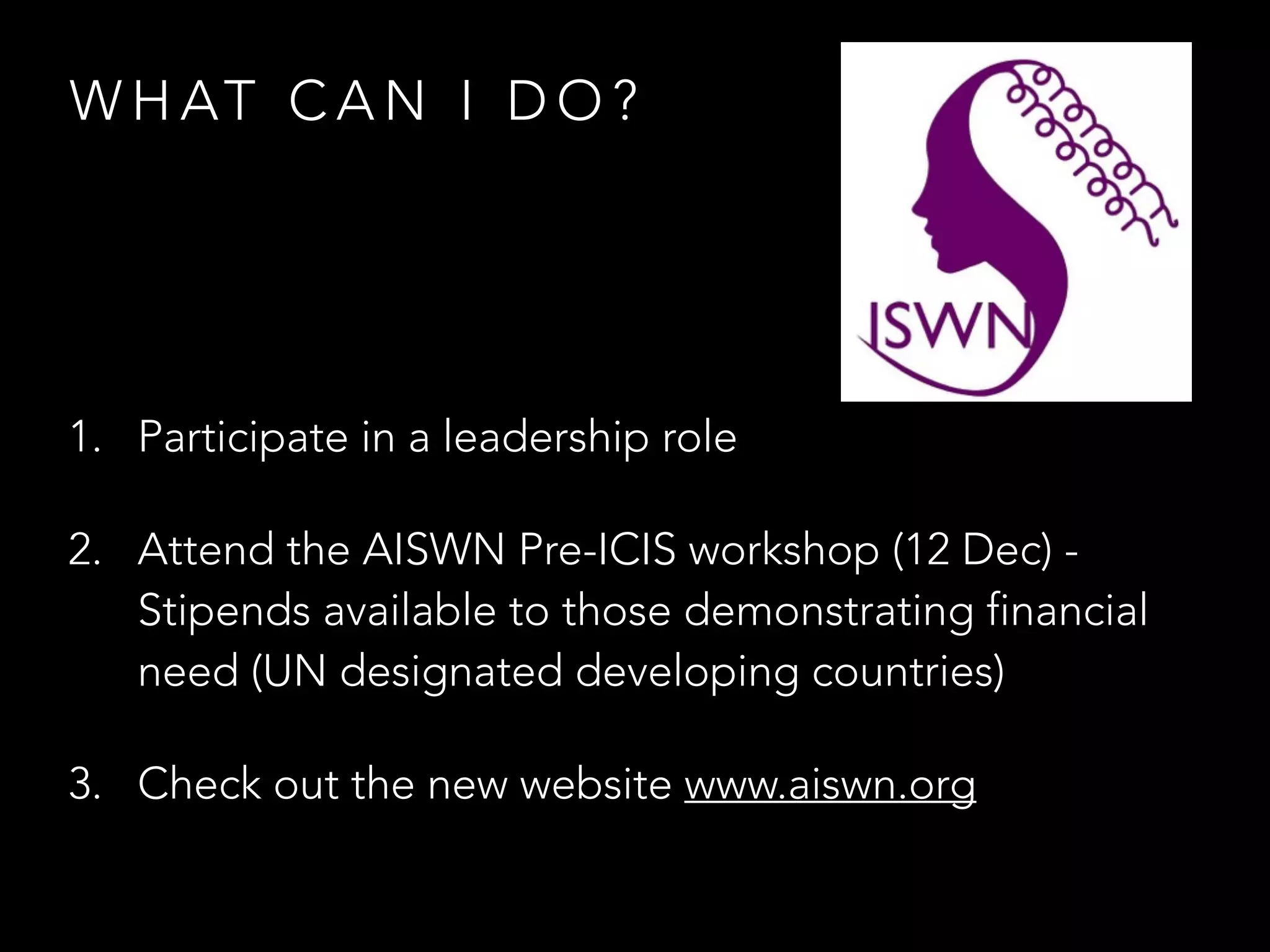 W H AT C A N I D O ?
1. Participate in a leadership role
2. Attend the AISWN Pre-ICIS workshop (12 Dec) -
Stipends available to those demonstrating financial
need (UN designated developing countries)
3. Check out the new website www.aiswn.org
 