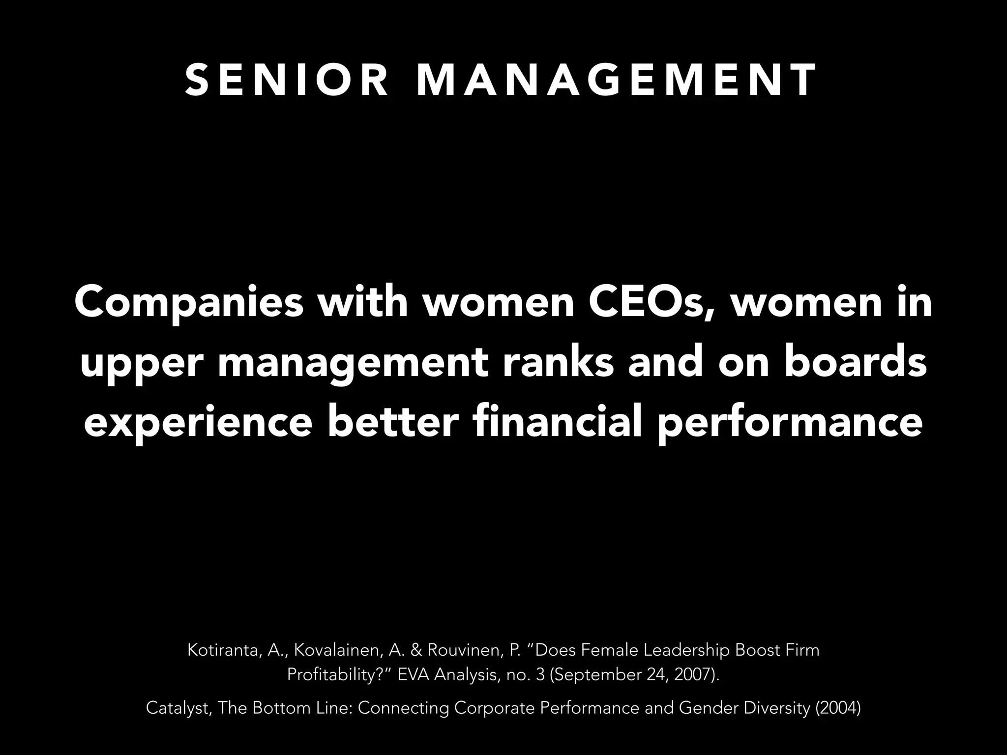 S E N I O R M A N A G E M E N T
Companies with women CEOs, women in
upper management ranks and on boards
experience better ﬁnancial performance
Catalyst, The Bottom Line: Connecting Corporate Performance and Gender Diversity (2004)
Kotiranta, A., Kovalainen, A. & Rouvinen, P. “Does Female Leadership Boost Firm
Profitability?” EVA Analysis, no. 3 (September 24, 2007).
 