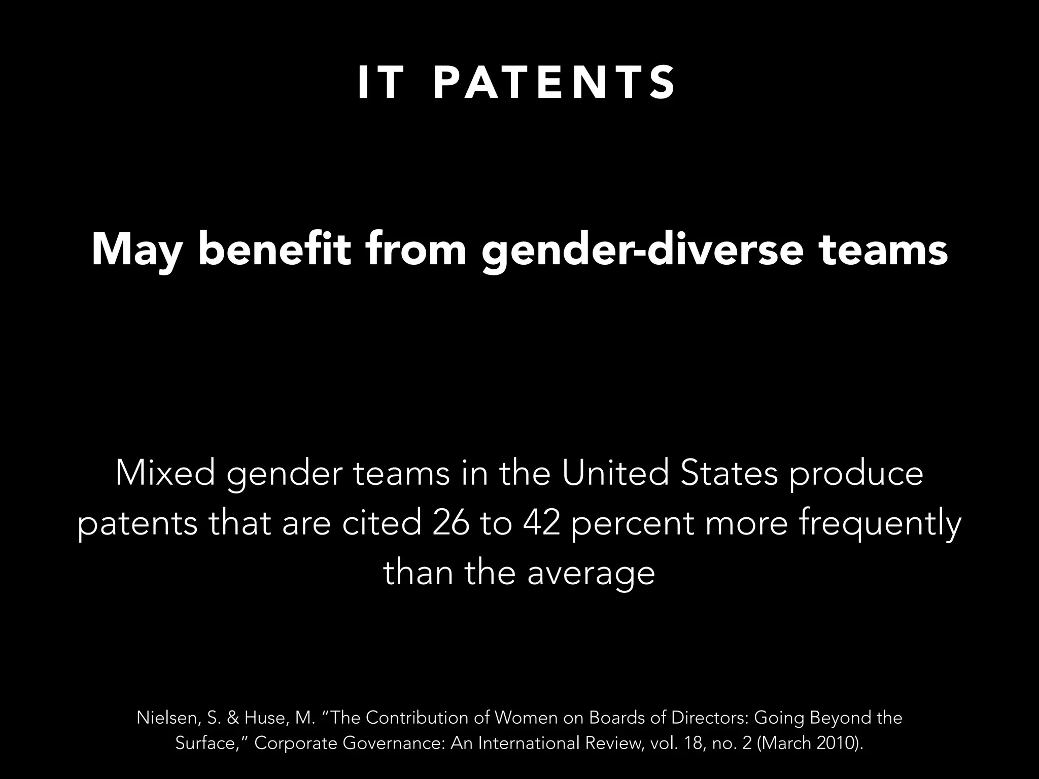 I T PAT E N T S
May beneﬁt from gender-diverse teams
Mixed gender teams in the United States produce
patents that are cited 26 to 42 percent more frequently
than the average
Nielsen, S. & Huse, M. “The Contribution of Women on Boards of Directors: Going Beyond the
Surface,” Corporate Governance: An International Review, vol. 18, no. 2 (March 2010).
 