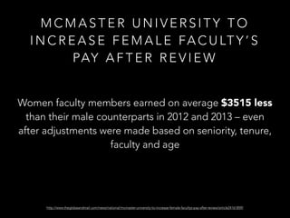 M C M A S T E R U N I V E R S I T Y T O
I N C R E A S E F E M A L E FA C U LT Y ’ S
PAY A F T E R R E V I E W
Women faculty members earned on average $3515 less
than their male counterparts in 2012 and 2013 – even
after adjustments were made based on seniority, tenure,
faculty and age
http://www.theglobeandmail.com/news/national/mcmaster-university-to-increase-female-facultys-pay-after-review/article24161859/
 