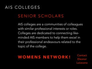 A I S C O L L E G E S
AIS colleges are a communities of colleagues
with similar professional interests or roles.
Colleges are dedicated to connecting like-
minded AIS members to help them excel in
their professional endeavours related to the
topic of the college.
S E N I O R S C H O L A R S
Contact
Eleanor
Loiacono
W O M E N S N E T W O R K !
 