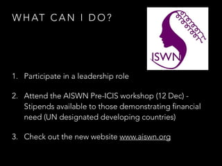 W H AT C A N I D O ?
1. Participate in a leadership role
2. Attend the AISWN Pre-ICIS workshop (12 Dec) -
Stipends available to those demonstrating financial
need (UN designated developing countries)
3. Check out the new website www.aiswn.org
 