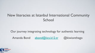 New literacies at Istanbul International Community 
School 
Our journey integrating technology for authentic learning 
Amanda Bond abond@iics.k12.tr @kiwionthego 
 