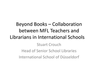 Beyond Books – Collaboration
    between MFL Teachers and
Librarians in International Schools
              Stuart Crouch
      Head of Senior School Libraries
    International School of Düsseldorf
 