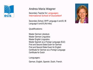 Andrea Maria Wagner
Secondary Teacher for Languages
International School of Dusseldorf
Secondary School, MYP Language A and B, IB
Language A and B (Ab Initio)
Qualifications:
Master German Literature
Master German Linguistics
Master English Linguistics
Master Spanish as a Foreign Language (ELE)
First and Second State Exam for German
First and Second State Exam for English
Certificate for German as a Foreign Language
Certificate for Dutch
Languages:
German, English, Spanish, Dutch, French.

 