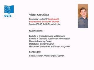 Víctor González
Secondary Teacher for Languages
International School of Bremen
Spanish IGCSE, IB HL/SL and ab initio
Qualifications:
Bachelor in English Language and Literature
Bachelor in Media and Audiovisual Communication
Master in E-learning Design
PhD student Bremen University
IB examiner Spanish B HL and Written Assignment
Languages:
Catalan, Spanish, French, English, German.

 