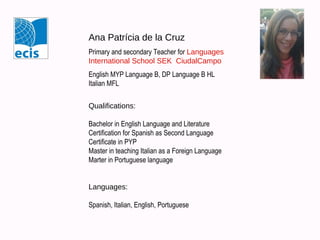 Ana Patrícia de la Cruz
Primary and secondary Teacher for Languages
International School SEK CiudalCampo
English MYP Language B, DP Language B HL
Italian MFL
Qualifications:
Bachelor in English Language and Literature
Certification for Spanish as Second Language
Certificate in PYP
Ditals II certificate (Italian)

Languages:
Spanish, Italian, English, Portuguese

 