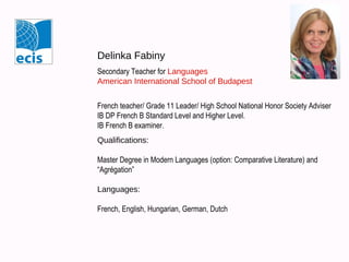 Delinka Fabiny
Secondary Teacher for Languages
American International School of Budapest
French teacher/ Grade 11 Leader/ High School National Honor Society Adviser
IB DP French B Standard Level and Higher Level.
IB French B examiner.
Qualifications:
Master Degree in Modern Languages (option: Comparative Literature) and
“Agrégation”
Languages:
French, English, Hungarian, German, Dutch

 