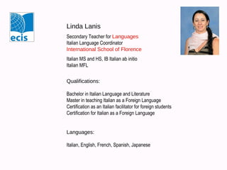 Linda Lanis
Secondary Teacher for Languages
Italian Language Coordinator
Languages Department Chair
International School of Florence
Italian MS and HS, IB Italian ab initio
Italian MFL
Qualifications:
Bachelor in Italian Language and Literature
Master in teaching Italian as a Foreign Language
Certification as an Italian facilitator for foreign students
Certification for Italian as a Foreign Language

Languages:
Italian, English, French, Spanish, Japanese

 