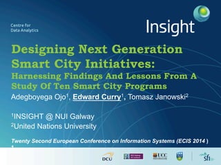 Designing Next Generation
Smart City Initiatives:
Harnessing Findings And Lessons From A
Study Of Ten Smart City Programs
Adegboyega Ojo1, Edward Curry1, Tomasz Janowski2
1INSIGHT @ NUI Galway
2United Nations University
Twenty Second European Conference on Information Systems (ECIS 2014 )
1
 