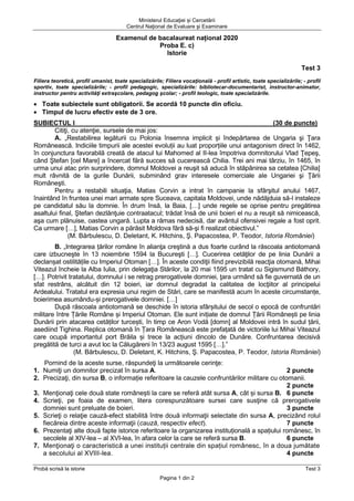 Ministerul Educaţiei și Cercetării
Centrul Naţional de Evaluare şi Examinare
Probă scrisă la istorie Test 3
Pagina 1 din 2
Examenul de bacalaureat național 2020
Proba E. c)
Istorie
Test 3
Filiera teoretică, profil umanist, toate specializările; Filiera vocaţională - profil artistic, toate specializările; - profil
sportiv, toate specializările; - profil pedagogic, specializările: bibliotecar-documentarist, instructor-animator,
instructor pentru activităţi extraşcolare, pedagog şcolar; - profil teologic, toate specializările.
• Toate subiectele sunt obligatorii. Se acordă 10 puncte din oficiu.
• Timpul de lucru efectiv este de 3 ore.
SUBIECTUL I (30 de puncte)
Citiţi, cu atenţie, sursele de mai jos:
A. „Restabilirea legăturii cu Polonia însemna implicit și îndepărtarea de Ungaria şi Ţara
Românească. Indiciile timpurii ale acestei evoluții au luat proporțiile unui antagonism direct în 1462,
în conjunctura favorabilă creată de atacul lui Mahomed al II-lea împotriva domnitorului Vlad Ţepeş,
când Ştefan [cel Mare] a încercat fără succes să cucerească Chilia. Trei ani mai târziu, în 1465, în
urma unui atac prin surprindere, domnul Moldovei a reuşit să aducă în stăpânirea sa cetatea [Chilia]
mult râvnită de la gurile Dunării, subminând grav interesele comerciale ale Ungariei şi Ţării
Româneşti.
Pentru a restabili situaţia, Matias Corvin a intrat în campanie la sfârşitul anului 1467,
înaintând în fruntea unei mari armate spre Suceava, capitala Moldovei, unde nădăjduia să-l instaleze
pe candidatul său la domnie. În drum însă, la Baia, […] unde regele se oprise pentru pregătirea
asaltului final, Ştefan dezlănţuie contraatacul; trădat însă de unii boieri el nu a reuşit să nimicească,
aşa cum plănuise, oastea ungară. Lupta a rămas nedecisă, dar avântul ofensivei regale a fost oprit.
Ca urmare […], Matias Corvin a părăsit Moldova fără să-şi fi realizat obiectivul.”
(M. Bărbulescu, D. Deletant, K. Hitchins, Ş. Papacostea, P. Teodor, Istoria României)
B. „Integrarea țărilor române în alianţa creştină a dus foarte curând la răscoala antiotomană
care izbucneşte în 13 noiembrie 1594 la Bucureşti […]. Cucerirea cetăţilor de pe linia Dunării a
declanșat ostilitățile cu Imperiul Otoman […]. În aceste condiţii fiind previzibilă reacţia otomană, Mihai
Viteazul încheie la Alba Iulia, prin delegaţia Stărilor, la 20 mai 1595 un tratat cu Sigismund Báthory,
[…]. Potrivit tratatului, domnului i se retrag prerogativele domniei, ţara urmând să fie guvernată de un
sfat restrâns, alcătuit din 12 boieri, iar domnul degradat la calitatea de locţiitor al principelui
Ardealului. Tratatul era expresia unui regim de Stări, care se manifestă acum în aceste circumstanțe,
boierimea asumându-și prerogativele domniei. […]
După răscoala antiotomană se deschide în istoria sfârșitului de secol o epocă de confruntări
militare între Țările Române și Imperiul Otoman. Ele sunt inițiate de domnul Țării Românești pe linia
Dunării prin atacarea cetăților turcești, în timp ce Aron Vodă [domn] al Moldovei intră în sudul țării,
asediind Tighina. Replica otomană în Țara Românească este prefațată de victoriile lui Mihai Viteazul
care ocupă importantul port Brăila și trece la acțiuni dincolo de Dunăre. Confruntarea decisivă
pregătită de turci a avut loc la Călugăreni în 13/23 august 1595 […].”
(M. Bărbulescu, D. Deletant, K. Hitchins, Ş. Papacostea, P. Teodor, Istoria României)
Pornind de la aceste surse, răspundeţi la următoarele cerinţe:
1. Numiţi un domnitor precizat în sursa A. 2 puncte
2. Precizaţi, din sursa B, o informație referitoare la cauzele confruntărilor militare cu otomanii.
2 puncte
3. Menţionaţi cele două state românești la care se referă atât sursa A, cât și sursa B. 6 puncte
4. Scrieţi, pe foaia de examen, litera corespunzătoare sursei care susţine că prerogativele
domniei sunt preluate de boieri. 3 puncte
5. Scrieţi o relaţie cauză-efect stabilită între două informaţii selectate din sursa A, precizând rolul
fiecăreia dintre aceste informaţii (cauză, respectiv efect). 7 puncte
6. Prezentaţi alte două fapte istorice referitoare la organizarea instituțională a spațiului românesc, în
secolele al XIV-lea – al XVI-lea, în afara celor la care se referă sursa B. 6 puncte
7. Menţionaţi o caracteristică a unei instituții centrale din spațiul românesc, în a doua jumătate
a secolului al XVIII-lea. 4 puncte
 