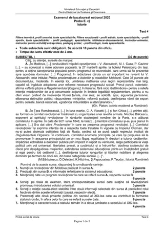 Ministerul Educaţiei și Cercetării
Centrul Naţional de Evaluare şi Examinare
Probă scrisă la istorie Test 4
Pagina 1 din 2
Examenul de bacalaureat național 2020
Proba E. c)
Istorie
Test 4
Filiera teoretică, profil umanist, toate specializările; Filiera vocaţională - profil artistic, toate specializările; - profil
sportiv, toate specializările; - profil pedagogic, specializările: bibliotecar-documentarist, instructor-animator,
instructor pentru activităţi extraşcolare, pedagog şcolar; - profil teologic, toate specializările.
• Toate subiectele sunt obligatorii. Se acordă 10 puncte din oficiu.
• Timpul de lucru efectiv este de 3 ore.
SUBIECTUL I (30 de puncte)
Citiţi, cu atenţie, sursele de mai jos:
A. „În Moldova, [...] conducătorii mișcării opoziționiste – V. Alecsandri, Al. I. Cuza, P. Cazimir
[...]. – au convocat o mare adunare populară, la 27 martie/8 aprilie, la hotelul Petersburg din Iași,
pentru a obține sancționarea populară pentru programul de revendicări, care urma să fie prezentat
spre aprobare domnului. […] Programul, în redactarea căruia un rol important i-a revenit lui V.
Alecsandri, este intitulat Petiția proclamațiune a boierilor și notabililor Moldovei. Cele 35 puncte ale
documentului, moderate, în esența lor, urmăreau instituirea unui regim reprezentativ mai larg,
capabil să îngăduie adoptarea unor reforme necesare progresului social. Primul punct, ostentativ,
afirma «sfânta păzire a Regulamentului [Organic], în litera lui, fără nicio răstălmăcire» pentru a reliefa
intenția moldovenilor de a-și circumscrie acțiunile în limitele legalității regulamentare, pentru a nu
oferi vreun pretext de intervenție Rusiei țariste, mai ales; se solicită, apoi, siguranța persoanei,
eliberarea deținuților politici, răspunderea miniștrilor, reformă școlară, desființarea vămii de export
pentru cereale, bancă națională, «grabnica îmbunătățire a stării țăranilor».”
(Gh. Platon, Istoria modernă a României)
B. „În Țara Românească, [...] în luna martie, C. A. Rosetti [...] și Ion Ghica [...], printre alții,
au format un comitet revoluționar însărcinat cu organizarea unei revolte armate. Nicolae Bălcescu,
exponent al spiritului revoluționar în rândurile studențimii române de la Paris, s-a alăturat
comitetului în aprilie. În data de 9/21 iunie 1848, la Islaz [...] membrii comitetului și-au pus planul în
aplicare. [...] S-a dat citire Proclamației în care se prezenta programul revoluției. [...] Comitetul
revoluționar își exprima intenția de a respecta toate tratatele în vigoare cu Imperiul Otoman, dar
nu-și putea disimula ostilitatea față de Rusia, cerând să se pună capăt regimului instituit de
Regulamentele Organice. În continuare, comitetul enumera principiile pe care își propunea să le
promoveze în așezarea principatului pe un nou făgaș: egalitatea în drepturi a tuturor cetățenilor,
împărțirea echitabilă a datoriilor publice prin impozit în raport cu veniturile, larga participare la viața
politică prin vot universal, libertatea presei, a cuvântului și a întrunirilor, abolirea sistemului de
clacă prin despăgubirea moșierilor, extinderea sistemului educațional printr-un învățământ gratuit
și egal pentru toți cetățenii [...], desființarea tuturor rangurilor și titlurilor nobiliare și alegerea
domnilor pe termen de cinci ani, din toate categoriile sociale. [...]”.
(M.Bărbulescu, D.Deletant, K.Hitchins, Ş.Papacostea, P.Teodor, Istoria României)
Pornind de la aceste surse, răspundeţi la următoarele cerinţe:
1. Numiţi un revoluționar din Moldova precizat în sursa A. 2 puncte
2. Precizaţi, din sursa B, o informație referitoare la sistemul educațional. 2 puncte
3. Menţionaţi câte un program revoluționar la care se referă sursa A, respectiv sursa B.
6 puncte
4. Scrieţi, pe foaia de examen, litera corespunzătoare sursei care susţine că revoluționarii
promovau introducerea votului universal. 3 puncte
5. Scrieţi o relaţie cauză-efect stabilită între două informaţii selectate din sursa A precizând rolul
fiecăreia dintre aceste informaţii (cauză, respectiv efect). 7 puncte
6. Prezentaţi alte două proiecte politice din secolul al XIX-lea care au contribuit la formarea
statului român, în afara celor la care se referă sursele date. 6 puncte
7. Menţionaţi o caracteristică a statului român în a doua jumătate a secolului al XIX-lea.
4 puncte
 