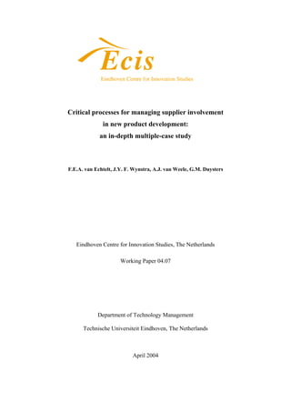 Critical processes for managing supplier involvement 
in new product development: 
an in-depth multiple-case study 
F.E.A. van Echtelt, J.Y. F. Wynstra, A.J. van Weele, G.M. Duysters 
Eindhoven Centre for Innovation Studies, The Netherlands 
Working Paper 04.07 
Department of Technology Management 
Technische Universiteit Eindhoven, The Netherlands 
April 2004 
 