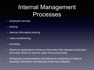 Internal Management
Processes
• employee services
• training
• internal information-sharing
• video-conferencing
• recruiting
• Electronic applications enhance information flow between production
and sales forces to improve sales force productivity.
• Workgroup communications and electronic publishing of internal
business information are likewise made more efficient.
 