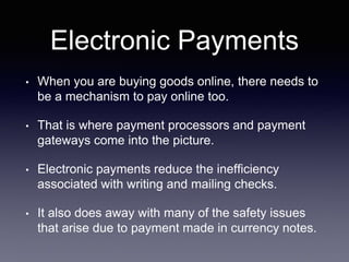 Electronic Payments
• When you are buying goods online, there needs to
be a mechanism to pay online too.
• That is where payment processors and payment
gateways come into the picture.
• Electronic payments reduce the inefficiency
associated with writing and mailing checks.
• It also does away with many of the safety issues
that arise due to payment made in currency notes.
 