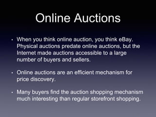 Online Auctions
• When you think online auction, you think eBay.
Physical auctions predate online auctions, but the
Internet made auctions accessible to a large
number of buyers and sellers.
• Online auctions are an efficient mechanism for
price discovery.
• Many buyers find the auction shopping mechanism
much interesting than regular storefront shopping.
 