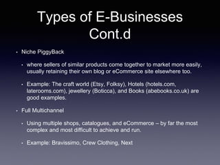 Types of E-Businesses
Cont.d
• Niche PiggyBack
• where sellers of similar products come together to market more easily,
usually retaining their own blog or eCommerce site elsewhere too.
• Example: The craft world (Etsy, Folksy), Hotels (hotels.com,
laterooms.com), jewellery (Boticca), and Books (abebooks.co.uk) are
good examples.
• Full Multichannel
• Using multiple shops, catalogues, and eCommerce – by far the most
complex and most difficult to achieve and run.
• Example: Bravissimo, Crew Clothing, Next
 