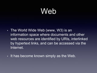 Web
• The World Wide Web (www, W3) is an
information space where documents and other
web resources are identified by URIs, interlinked
by hypertext links, and can be accessed via the
Internet.
• It has become known simply as the Web.
 