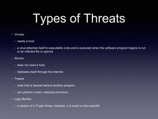 Types of Threats
• Viruses
• needs a host
• a virus attaches itself to executable code and is executed when the software program begins to run
or an infected file is opened
• Worms
• does not need a host
• replicates itself through the Internet
• Trojans
• code that is layered behind another program,
• can perform covert, malicious functions
• Logic Bombs
• a version of a Trojan Horse, however, it is event or time specific
 