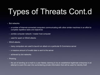 Types of Threats Cont.d
• Bot networks
• a number of Internet-connected computers communicating with other similar machines in an effort to
complete repetitive tasks and objectives
• zombie computer network / master host computer
• used for spam or DDoS attacks
• DDoS attacks
• many computers are used to launch an attack on a particular E-Commerce server
• a massive amount of invalid data is sent to the server
• achieved by bot networks
• Phishing
• the act of sending an e-mail to a user falsely claiming to be an established legitimate enterprise in an
attempt to scam the user into surrendering private information that will be used for identity theft
 
