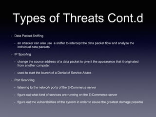 Types of Threats Cont.d
• Data Packet Sniffing
• an attacker can also use a sniffer to intercept the data packet flow and analyze the
individual data packets
• IP Spoofing
• change the source address of a data packet to give it the appearance that it originated
from another computer
• used to start the launch of a Denial of Service Attack
• Port Scanning
• listening to the network ports of the E-Commerce server
• figure out what kind of services are running on the E-Commerce server
• figure out the vulnerabilities of the system in order to cause the greatest damage possible
 