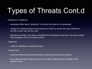 Types of Threats Cont.d
• Backdoors / Trapdoors
• developers often leave “backdoors” to monitor the code as it is developed
• Instead of a implementing a secure protocol in which to access the code, backdoors
provide a quick way into the code
• Backdoors provide a very easy vulnerability for the attacker to get into, and cause system
wide damage to the E-Commerce server.
• Data theft
• create an additional, unauthorized copy
• Identify theft
• someone pretends to be someone else by assuming that person's identity
• as a method to gain access to resources or obtain credit and other benefits in that
person's name
 