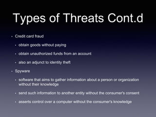 Types of Threats Cont.d
• Credit card fraud
• obtain goods without paying
• obtain unauthorized funds from an account
• also an adjunct to identity theft
• Spyware
• software that aims to gather information about a person or organization
without their knowledge
• send such information to another entity without the consumer's consent
• asserts control over a computer without the consumer's knowledge
 