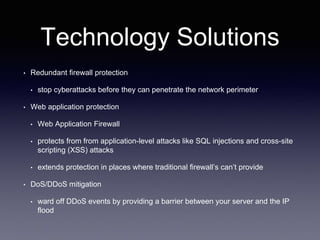 Technology Solutions
• Redundant firewall protection
• stop cyberattacks before they can penetrate the network perimeter
• Web application protection
• Web Application Firewall
• protects from from application-level attacks like SQL injections and cross-site
scripting (XSS) attacks
• extends protection in places where traditional firewall’s can’t provide
• DoS/DDoS mitigation
• ward off DDoS events by providing a barrier between your server and the IP
flood
 