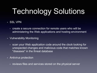 Technology Solutions
• SSL VPN
• create a secure connection for remote users who will be
administering the Web applications and hosting environment
• Vulnerability Monitoring
• scan your Web application code around the clock looking for
unexpected changes and malicious code that matches known
"diseases" in the threat database
• Antivirus protection
• reviews files and services stored on the physical server
 