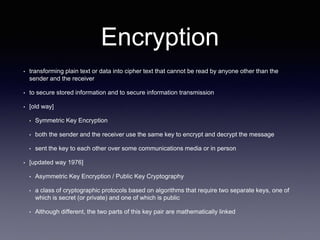Encryption
• transforming plain text or data into cipher text that cannot be read by anyone other than the
sender and the receiver
• to secure stored information and to secure information transmission
• [old way]
• Symmetric Key Encryption
• both the sender and the receiver use the same key to encrypt and decrypt the message
• sent the key to each other over some communications media or in person
• [updated way 1976]
• Asymmetric Key Encryption / Public Key Cryptography
• a class of cryptographic protocols based on algorithms that require two separate keys, one of
which is secret (or private) and one of which is public
• Although different, the two parts of this key pair are mathematically linked
 
