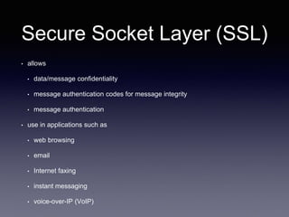 Secure Socket Layer (SSL)
• allows
• data/message confidentiality
• message authentication codes for message integrity
• message authentication
• use in applications such as
• web browsing
• email
• Internet faxing
• instant messaging
• voice-over-IP (VoIP)
 