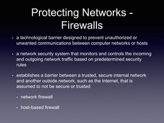 Protecting Networks -
Firewalls
• a technological barrier designed to prevent unauthorized or
unwanted communications between computer networks or hosts
• a network security system that monitors and controls the incoming
and outgoing network traffic based on predetermined security
rules
• establishes a barrier between a trusted, secure internal network
and another outside network, such as the Internet, that is
assumed to not be secure or trusted
• network firewall
• host-based firewall
 