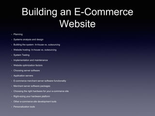 Building an E-Commerce
Website
• Planning
• Systems analysis and design
• Building the system: In-house vs. outsourcing
• Website hosting: In-house vs. outsourcing
• System Testing
• Implementation and maintenance
• Website optimization factors
• Choosing server software
• Application servers
• E-commerce merchant server software functionality
• Merchant server software packages
• Choosing the right hardware for your e-commerce site
• Right-sizing your hardware platform
• Other e-commerce site development tools
• Personalization tools
 