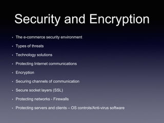 Security and Encryption
• The e-commerce security environment
• Types of threats
• Technology solutions
• Protecting Internet communications
• Encryption
• Securing channels of communication
• Secure socket layers (SSL)
• Protecting networks - Firewalls
• Protecting servers and clients – OS controls/Anti-virus software
 