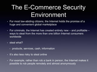 The E-Commerce Security
Environment
• For most law-abiding citizens, the Internet holds the promise of a
huge and convenient global marketplace
• For criminals, the Internet has created entirely new – and profitable –
ways to steal from the more than one billion Internet consumers
worldwide
• steal what?
• products, services, cash, information
• It’s also less risky to steal online
• For example, rather than rob a bank in person, the Internet makes it
possible to rob people remotely and almost anonymously
 