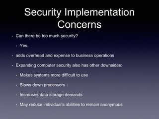 Security Implementation
Concerns
• Can there be too much security?
• Yes.
• adds overhead and expense to business operations
• Expanding computer security also has other downsides:
• Makes systems more difficult to use
• Slows down processors
• Increases data storage demands
• May reduce individual’s abilities to remain anonymous
 