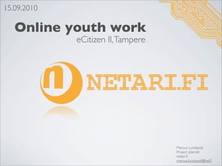 15.09.2010

   Online youth work
             eCitizen II, Tampere




                                    Marcus Lundqvist
                                    Project planner
                                    netari.ﬁ
                                    marcus.lundqvist@hel.ﬁ
 