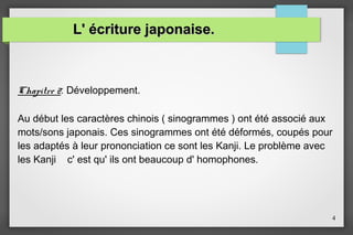 L' écriture japonaise.

Chapitre 2: Développement.
Au début les caractères chinois ( sinogrammes ) ont été associé aux
mots/sons japonais. Ces sinogrammes ont été déformés, coupés pour
les adaptés à leur prononciation ce sont les Kanji. Le problème avec
les Kanji c' est qu' ils ont beaucoup d' homophones.

4

 