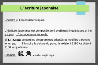 L' écriture japonaise.
Chapitre 3: Les caractéristiques.
L' écriture japonaise est composée de 4 systèmes linguistiques et il n'
y a pas d' espace entre les mots.
a) Le Kanji: ce sont les sinogrammes adaptés et modifiés a travers
le temps,
l' histoire la culture du pays. Ils existent 2180 kanji,dont
2136 kanji officiels.
Exemple:

鋭角

eikaku: angle aigu.
5

 