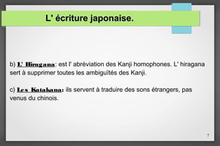 L' écriture japonaise.

b) L' Hiragana: est l' abréviation des Kanji homophones. L' hiragana
sert à supprimer toutes les ambiguïtés des Kanji.
c) Le s Katakana: ils servent à traduire des sons étrangers, pas
venus du chinois.

7

 