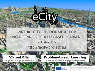 VIRTUAL CITY ENVIRONMENT FOR
ENGINEERING PROBLEM BASED LEARNING
2014-2015
http://ecity-project.eu
THIS PROJECT HAS BEEN FUNDED WITH SUPPORT FROM THE EUROPEAN
COMMISSION. THIS PUBLICATION REFLECTS THE VIEWS ONLY OF THE
AUTHOR, AND THE COMMISSION CANNOT BE HELD RESPONSIBLE FOR ANY
USE WHICH MAY BE MADE OF THE INFORMATION CONTAINED THEREIN.© eeGeo
Virtual City
Design and manage your own city
Problem-based Learning
8 scenarios avaliable to engage into engineering
 