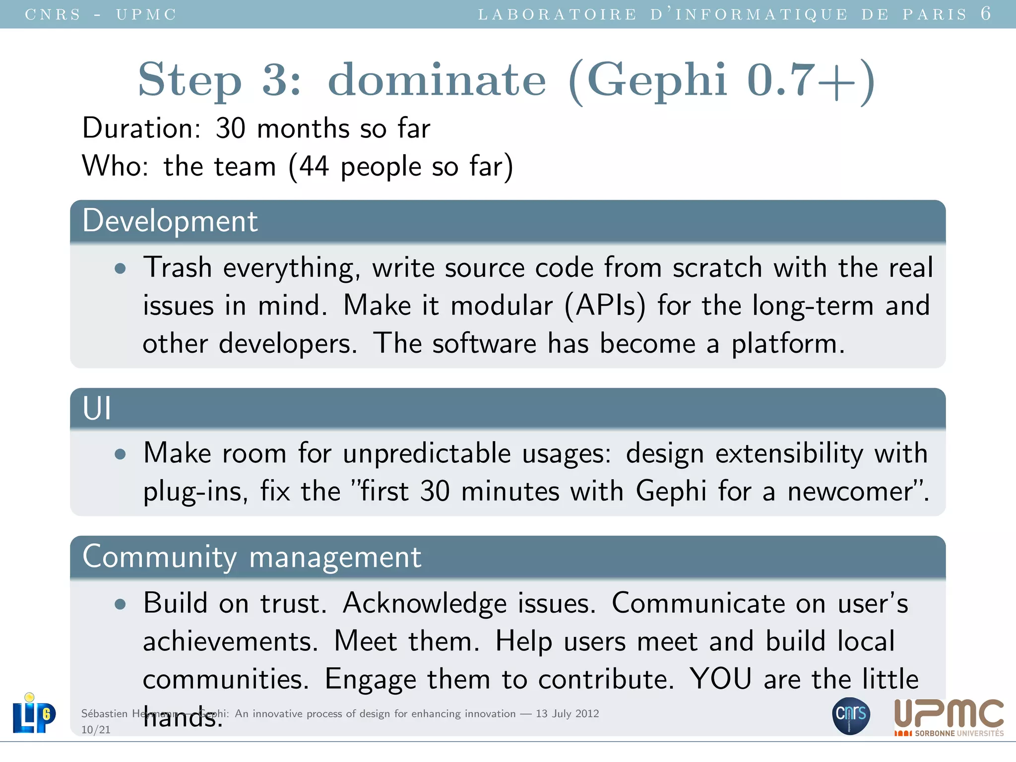 cnrs - upmc                                                                   laboratoire d’informatique de paris 6


              Step 3: dominate (Gephi 0.7+)
    Duration: 30 months so far
    Who: the team (44 people so far)
    Development
          • Trash everything, write source code from scratch with the real
               issues in mind. Make it modular (APIs) for the long-term and
               other developers. The software has become a platform.

    UI
          • Make room for unpredictable usages: design extensibility with
               plug-ins, ﬁx the ”ﬁrst 30 minutes with Gephi for a newcomer”.

    Community management
          • Build on trust. Acknowledge issues. Communicate on user’s
               achievements. Meet them. Help users meet and build local
               communities. Engage them to contribute. YOU are the little
     e
    10/21
               hands.
    S´bastien Heymann — Gephi: An innovative process of design for enhancing innovation — 13 July 2012
 
